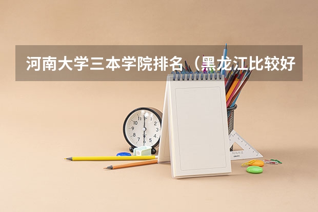 河南大学三本学院排名（黑龙江比较好的三本大学）