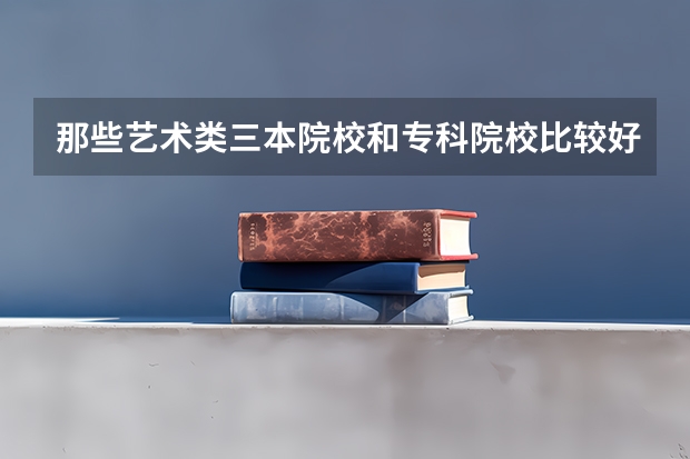 那些艺术类三本院校和专科院校比较好!(三本艺术类的大学排名)