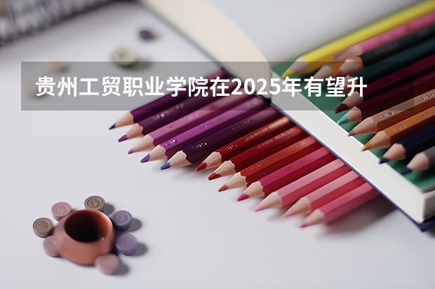 贵州工贸职业学院在2025年有望升本吗