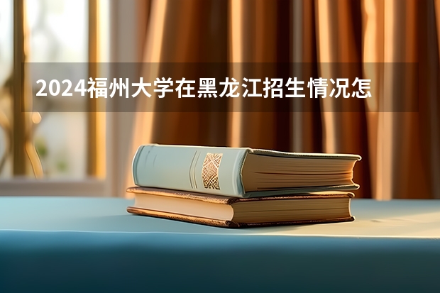 2024福州大学在黑龙江招生情况怎么样