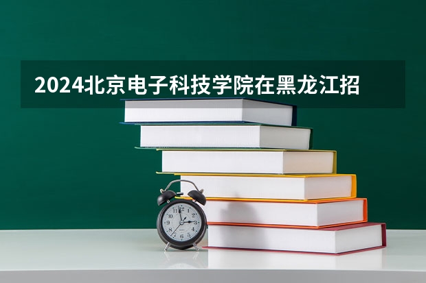 2024北京电子科技学院在黑龙江招生情况怎么样