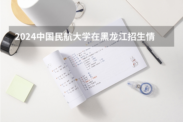 2024中国民航大学在黑龙江招生情况怎么样