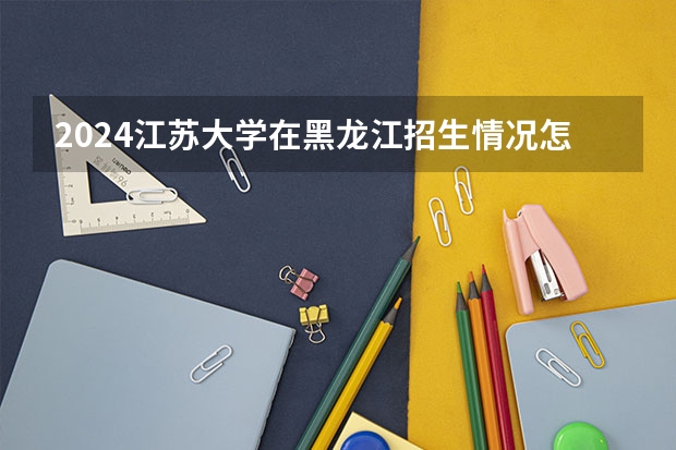 2024江苏大学在黑龙江招生情况怎么样