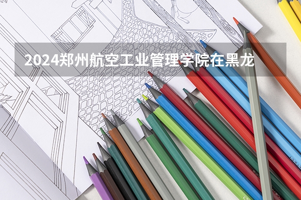 2024郑州航空工业管理学院在黑龙江招生情况怎么样