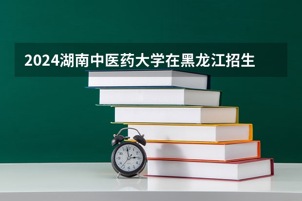2024湖南中医药大学在黑龙江招生情况怎么样