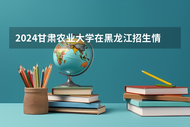 2024甘肃农业大学在黑龙江招生情况怎么样