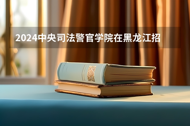 2024中央司法警官学院在黑龙江招生情况怎么样