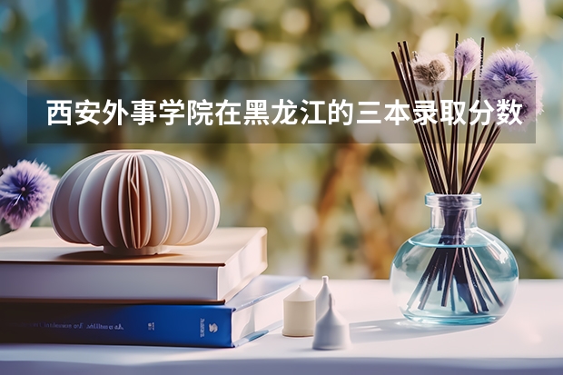 西安外事学院在黑龙江的三本录取分数线是多少啊