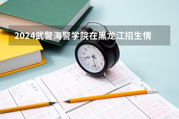 2024武警海警学院在黑龙江招生情况怎么样