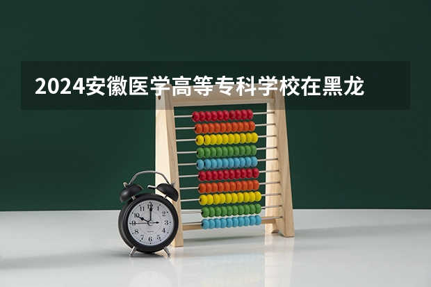 2024安徽医学高等专科学校在黑龙江招生情况怎么样