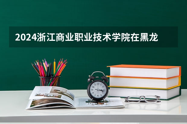 2024浙江商业职业技术学院在黑龙江招生情况怎么样
