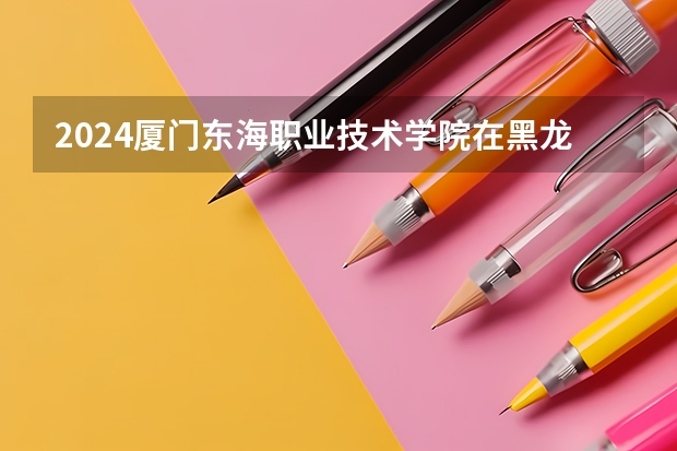 2024厦门东海职业技术学院在黑龙江招生情况怎么样