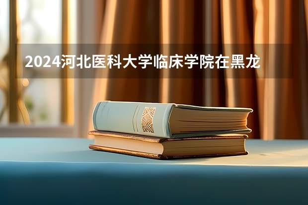 2024河北医科大学临床学院在黑龙江招生情况怎么样