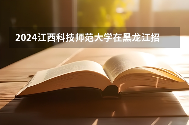2024江西科技师范大学在黑龙江招生情况怎么样