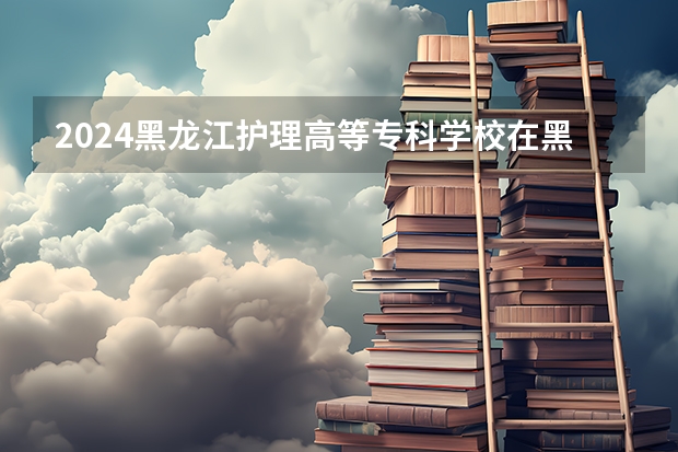 2024黑龙江护理高等专科学校在黑龙江招生情况怎么样