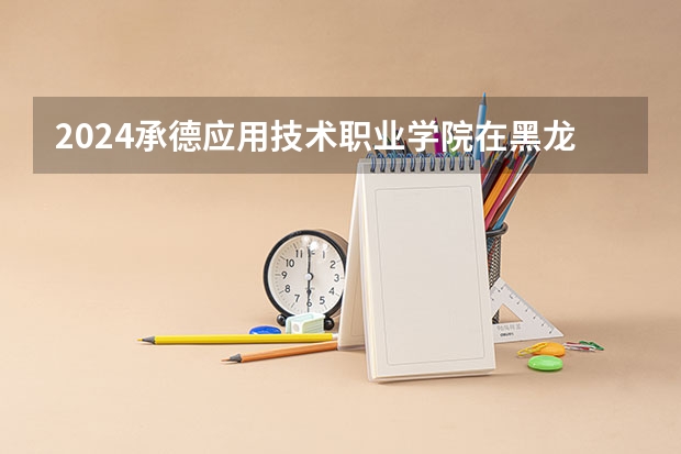 2024承德应用技术职业学院在黑龙江招生情况怎么样
