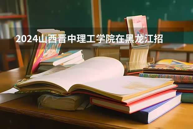 2024山西晋中理工学院在黑龙江招生情况怎么样