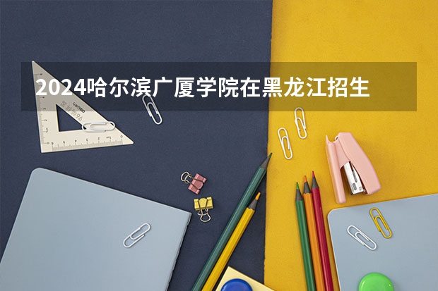 2024哈尔滨广厦学院在黑龙江招生情况怎么样