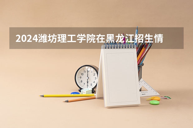 2024潍坊理工学院在黑龙江招生情况怎么样