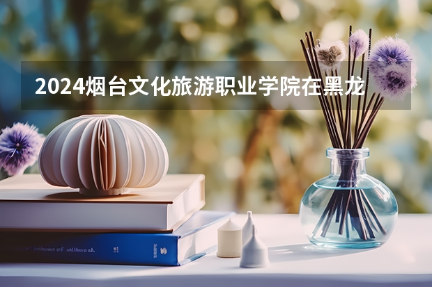 2024烟台文化旅游职业学院在黑龙江招生情况怎么样