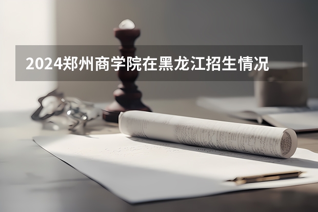 2024郑州商学院在黑龙江招生情况怎么样
