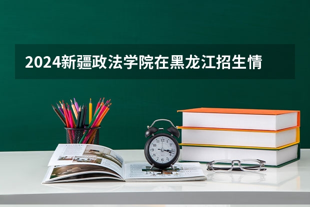 2024新疆政法学院在黑龙江招生情况怎么样