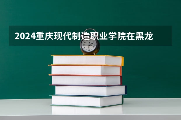2024重庆现代制造职业学院在黑龙江招生情况怎么样