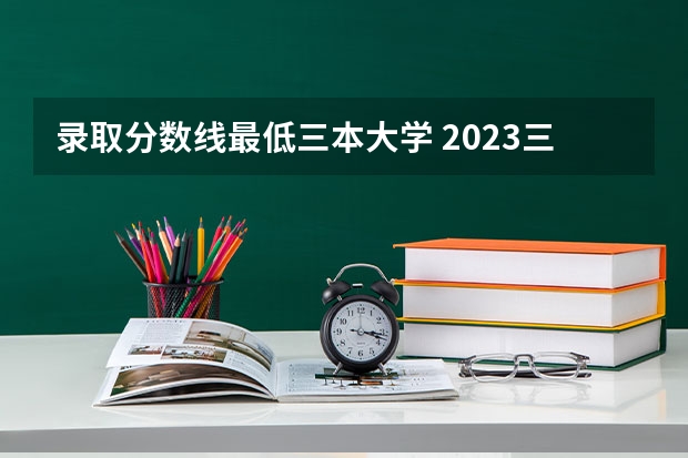 录取分数线最低三本大学 2023三本大学最低分数线