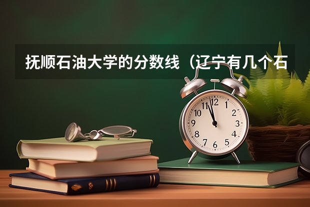 抚顺石油大学的分数线（辽宁有几个石油大学）