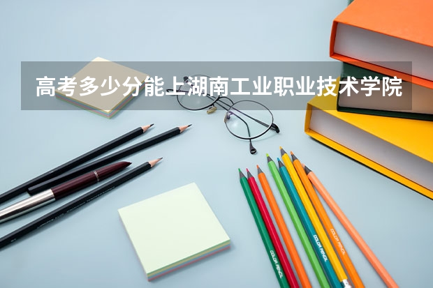 高考多少分能上湖南工业职业技术学院？录取分数是多少