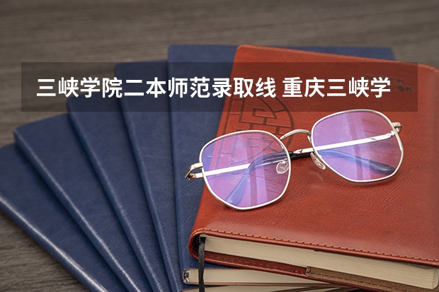 三峡学院二本师范录取线 重庆三峡学院是一本还是二本