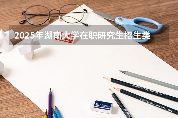 2025年湖南大学在职研究生招生类型及专业汇总！报考条件由哪些？