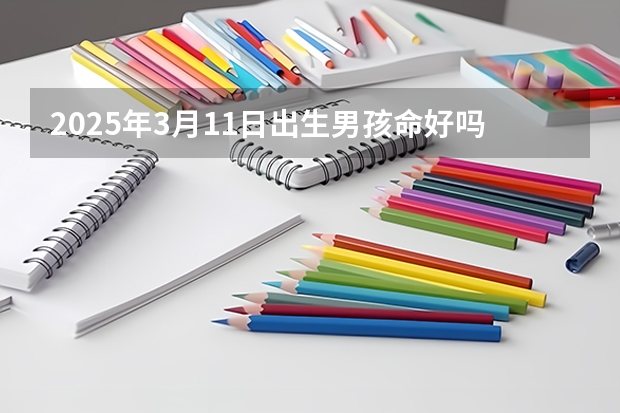 2025年3月11日出生男孩命好吗,生辰八字免费起名男孩