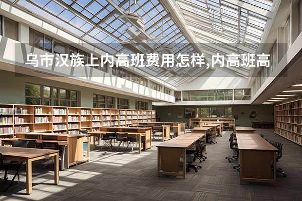 乌市汉族上内高班费用怎样,内高班高考高校录取比普高招生计划少吗？
