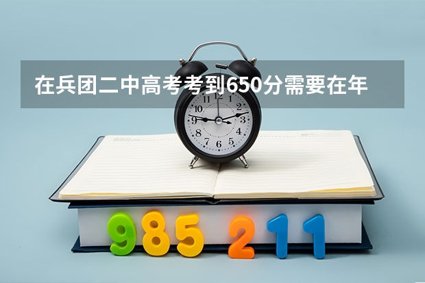 在兵团二中高考考到650分需要在年级里排多少名?考到650分难吗?