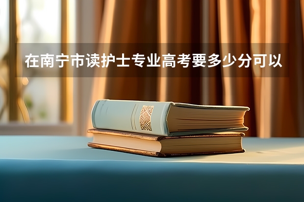 在南宁市读护士专业高考要多少分可以报考？